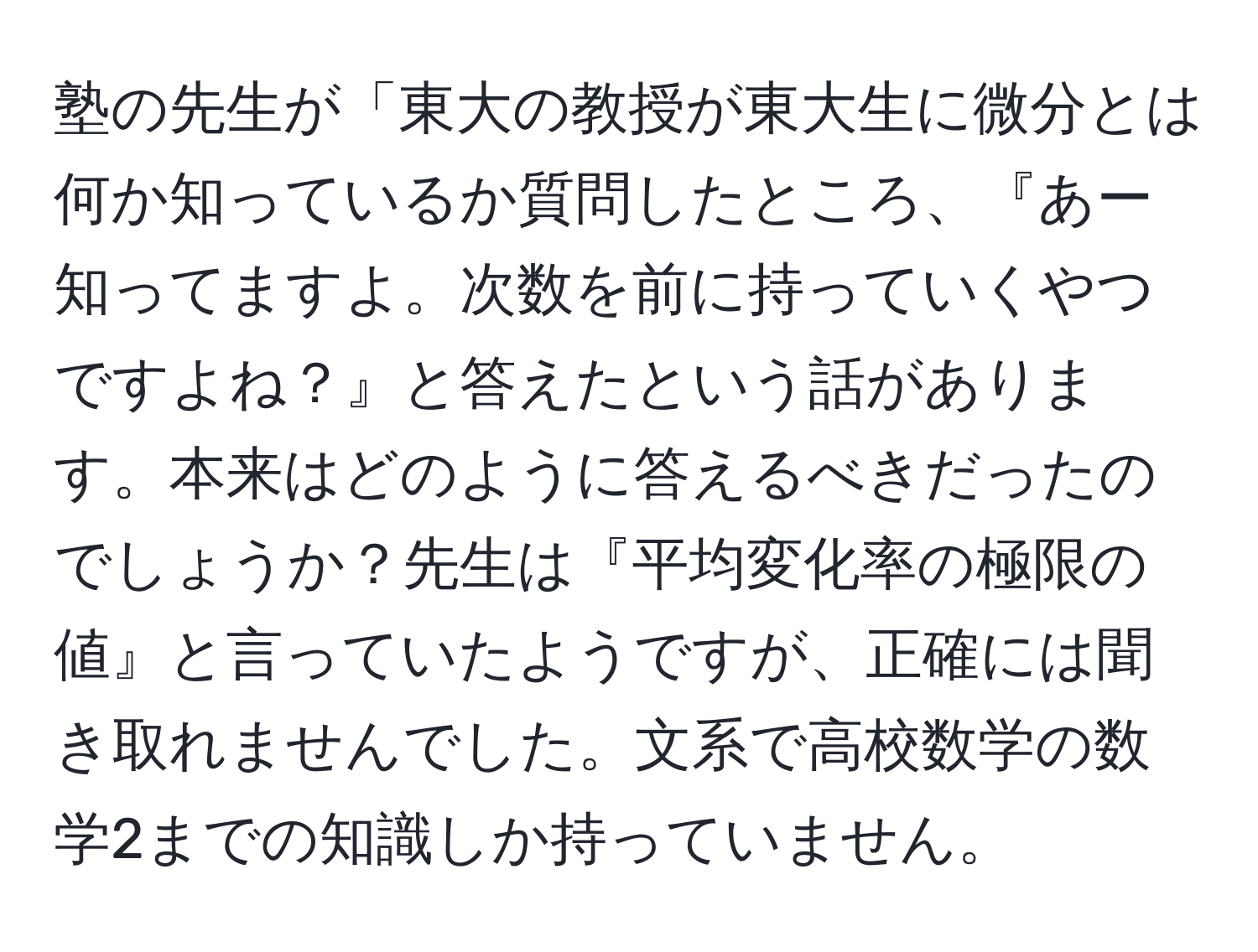 塾の先生が「東大の教授が東大生に微分とは何か知っているか質問したところ、『あー知ってますよ。次数を前に持っていくやつですよね？』と答えたという話があります。本来はどのように答えるべきだったのでしょうか？先生は『平均変化率の極限の値』と言っていたようですが、正確には聞き取れませんでした。文系で高校数学の数学2までの知識しか持っていません。