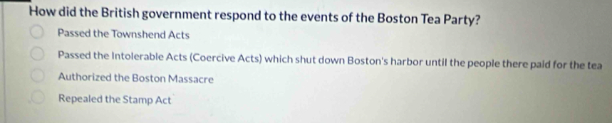 How did the British government respond to the events of the Boston Tea Party?
Passed the Townshend Acts
Passed the Intolerable Acts (Coercive Acts) which shut down Boston's harbor until the people there paid for the tea
Authorized the Boston Massacre
Repealed the Stamp Act