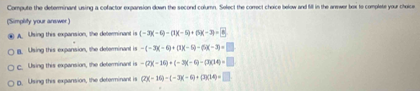 Compute the determinant using a cofactor expansion down the second column. Select the correct choice below and fill in the answer box to complete your choice
(Simplify your answer)
A Using this expansion, the determinant is (-3)(-6)-(1)(-5)+(5)(-3)=8.
B. Using this expansion, the determinant is -(-3)(-6)+(1)(-5)-(5)(-3)=□.
c. Using this expansion, the determinant is -(2)(-16)+(-3)(-6)-(3)(14)=□.
D. Using this expansion, the determinant is (2)(-16)-(-3)(-6)+(3)(14)=□.