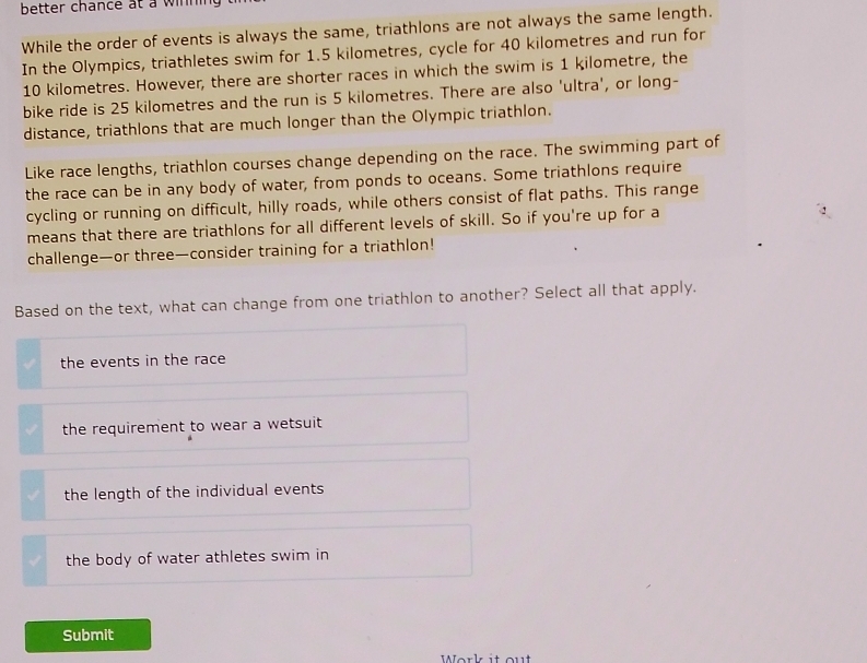 better chance at a winning
While the order of events is always the same, triathlons are not always the same length.
In the Olympics, triathletes swim for 1.5 kilometres, cycle for 40 kilometres and run for
10 kilometres. However, there are shorter races in which the swim is 1 kilometre, the
bike ride is 25 kilometres and the run is 5 kilometres. There are also 'ultra', or long-
distance, triathlons that are much longer than the Olympic triathlon.
Like race lengths, triathlon courses change depending on the race. The swimming part of
the race can be in any body of water, from ponds to oceans. Some triathlons require
cycling or running on difficult, hilly roads, while others consist of flat paths. This range
means that there are triathlons for all different levels of skill. So if you're up for a
challenge—or three—consider training for a triathlon!
Based on the text, what can change from one triathlon to another? Select all that apply.
the events in the race
the requirement to wear a wetsuit
the length of the individual events
the body of water athletes swim in
Submit
Work it out