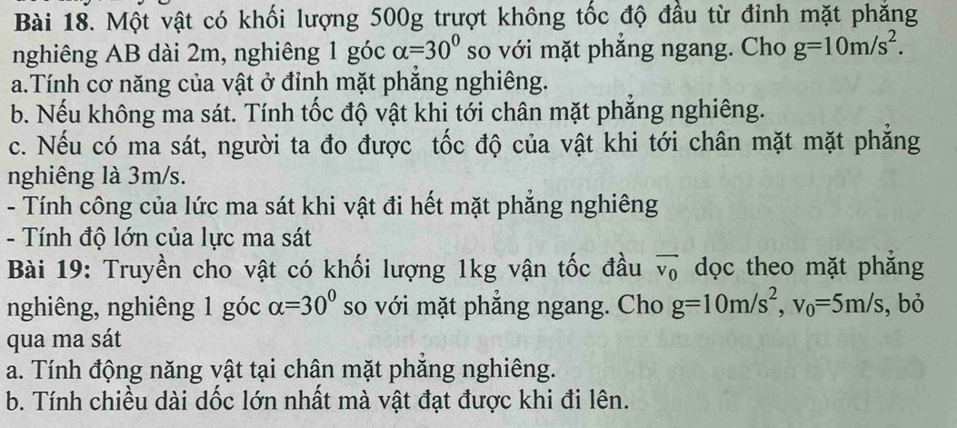 Một vật có khối lượng 500g trượt không tốc độ đầu từ đỉnh mặt phăng 
nghiêng AB dài 2m, nghiêng 1 góc alpha =30° so với mặt phăng ngang. Cho g=10m/s^2. 
a.Tính cơ năng của vật ở đỉnh mặt phăng nghiêng. 
b. Nếu không ma sát. Tính tốc độ vật khi tới chân mặt phẳng nghiêng. 
c. Nếu có ma sát, người ta đo được tốc độ của vật khi tới chân mặt mặt phăng 
nghiêng là 3m/s. 
- Tính công của lức ma sát khi vật đi hết mặt phẳng nghiêng 
- Tính độ lớn của lực ma sát 
Bài 19: Truyền cho vật có khối lượng 1kg vận tốc đầu vector v_0 dọc theo mặt phẳng 
nghiêng, nghiêng 1 góc alpha =30° so với mặt phẳng ngang. Cho g=10m/s^2, v_0=5m/s , bỏ 
qua ma sát 
a. Tính động năng vật tại chân mặt phẳng nghiêng. 
b. Tính chiều dài dốc lớn nhất mà vật đạt được khi đi lên.