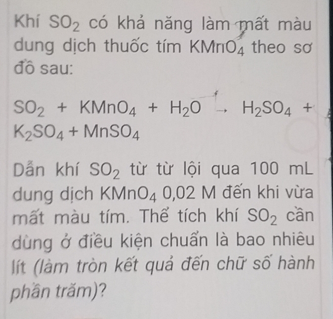 Khí SO_2 có khả năng làm mất màu 
dung dịch thuốc tím k (MnO_4 theo sơ 
đô sau:
SO_2+KMnO_4+H_2O to H_2SO_4+
K_2SO_4+MnSO_4
Dẫn khí SO_2 từ từ lội qua 1 00r in L 
dung dịch K VI InO_40,02M đến khi vừa 
mất màu tím. Thể tích khí SO_2 cần 
dùng ở điều kiện chuẩn là bao nhiêu 
lít (làm tròn kết quả đến chữ số hành 
phần trăm)?