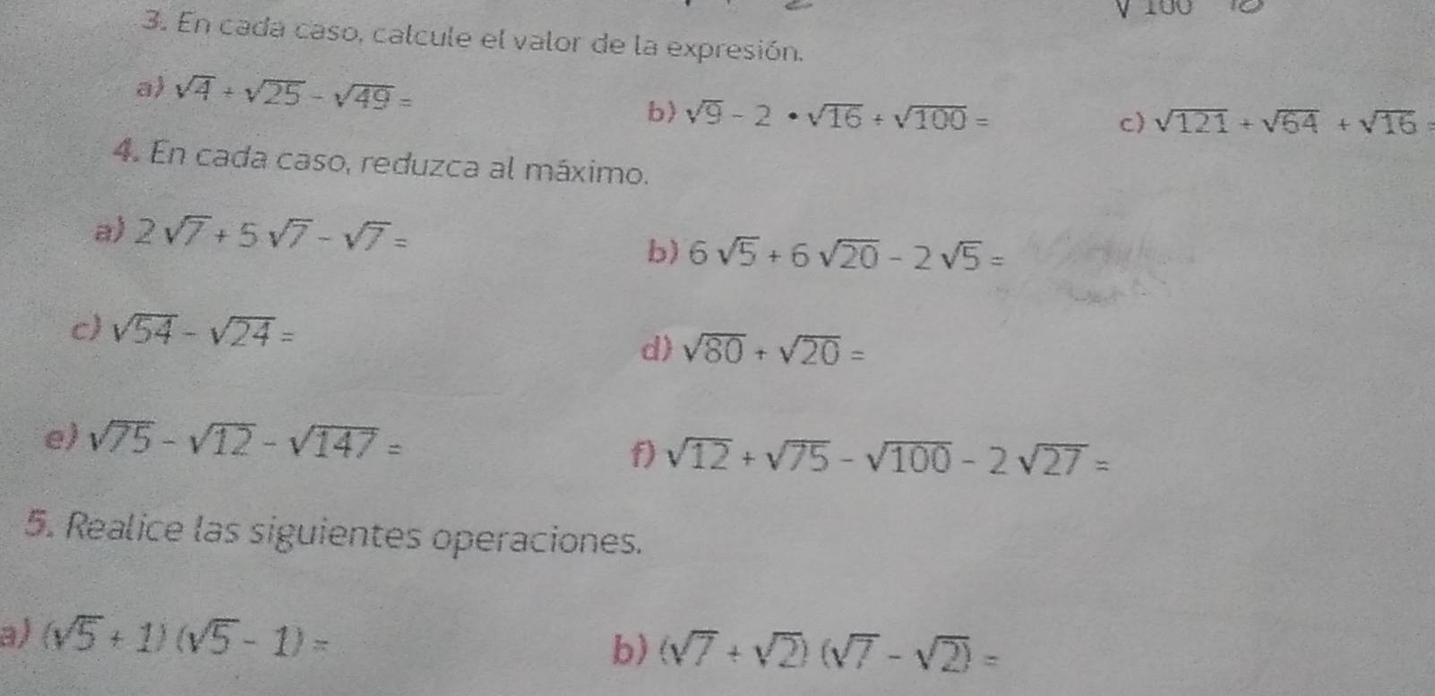 En cada caso, calcule el valor de la expresión. 
a) sqrt(4)+sqrt(25)-sqrt(49)= sqrt(9)-2· sqrt(16)/ sqrt(100)=
b) 
c) sqrt(121)+sqrt(64)+sqrt(16)=
4. En cada caso, reduzca al máximo. 
a) 2sqrt(7)+5sqrt(7)-sqrt(7)=
b) 6sqrt(5)+6sqrt(20)-2sqrt(5)=
c) sqrt(54)-sqrt(24)= sqrt(80)+sqrt(20)=
d) 
e) sqrt(75)-sqrt(12)-sqrt(147)=
f) sqrt(12)+sqrt(75)-sqrt(100)-2sqrt(27)=
5. Realice las siguientes operaciones. 
a) (sqrt(5)+1)(sqrt(5)-1)=
b) (sqrt(7)+sqrt(2))(sqrt(7)-sqrt(2))=