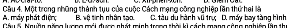 A. Ac-crarto. B. E-ur-son. . xtr-phen-xon. D. Gierr oat.
Câu 4. Một trong những thành tụu của cuộc Cách mạng công nghiệp lần thứ hai là
A. máy phát điện; B. vệ tinh nhân tạo. C. tàu du hành vũ trụ; D. máy bay tàng hình
Câu 5. Ngyồn năng lượng mói được phát minh trong thời kì cách mạng cộng nghiêp lần thị