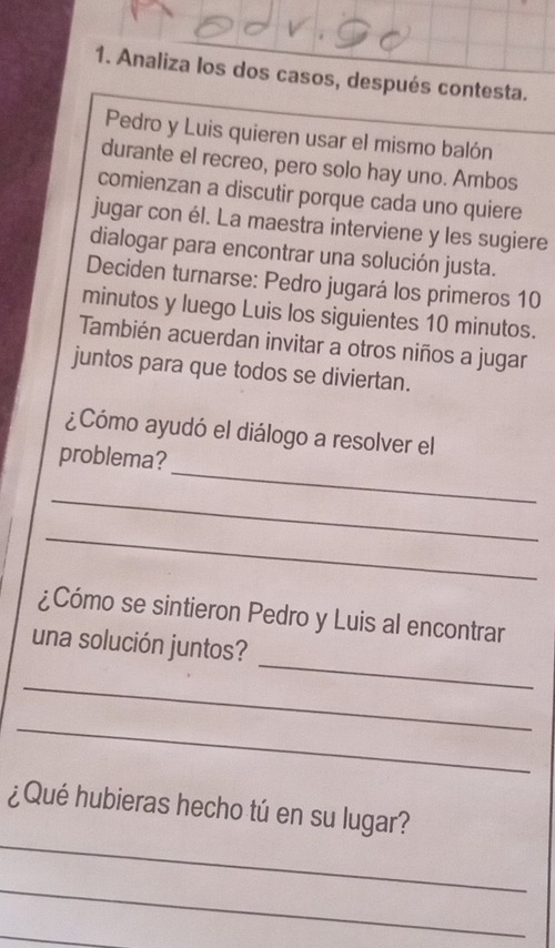 Analiza los dos casos, después contesta. 
Pedro y Luis quieren usar el mismo balón 
durante el recreo, pero solo hay uno. Ambos 
comienzan a discutir porque cada uno quiere 
jugar con él. La maestra interviene y les sugiere 
dialogar para encontrar una solución justa. 
Deciden turnarse: Pedro jugará los primeros 10 
minutos y luego Luis los siguientes 10 minutos. 
También acuerdan invitar a otros niños a jugar 
juntos para que todos se diviertan. 
¿Cómo ayudó el diálogo a resolver el 
_ 
problema? 
_ 
_ 
¿Cómo se sintieron Pedro y Luis al encontrar 
_ 
una solución juntos? 
_ 
_ 
_ 
¿Qué hubieras hecho tú en su lugar? 
_ 
_