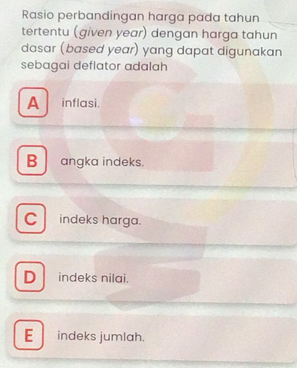 Rasio perbandingan harga pada tahun
tertentu (given year) dengan harga tahun
dasar (based year) yang dapat digunakan
sebagai deflator adalah
A inflasi.
Bangka indeks.
C indeks harga.
D_ indeks nilai.
E_ indeks jumlah.