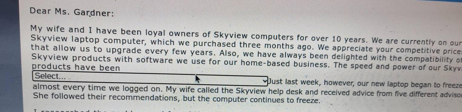 Dear Ms. Gardner: 
My wife and I have been loyal owners of Skyview computers for over 10 years. We are currently on our 
Skyview laptop computer, which we purchased three months ago. We appreciate your competitive price: 
that allow us to upgrade every few years. Also, we have always been delighted with the compatibility of 
Skyview products with software we use for our home-based business. The speed and power of our Skyv 
products have been 
Select... Just last week, however, our new laptop began to freeze 
almost every time we logged on. My wife called the Skyview help desk and received advice from five different adviso 
She followed their recommendations, but the computer continues to freeze.