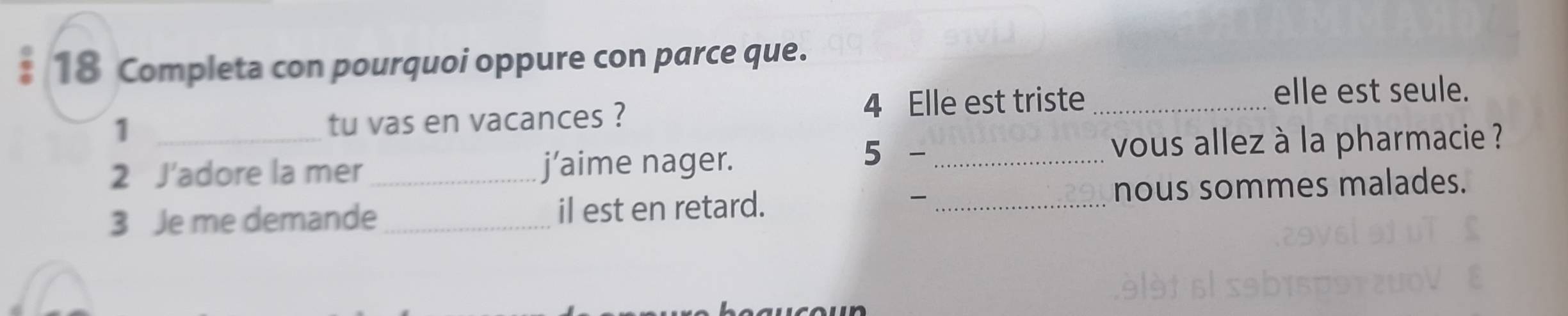 Completa con pourquoi oppure con parce que. 
4 Elle est triste _elle est seule. 
_1 
tu vas en vacances ? 
2 J'adore la mer j’aime nager. 
5 - _vous allez à la pharmacie ? 
、 
3 Je me demande__ il est en retard. _nous sommes malades.