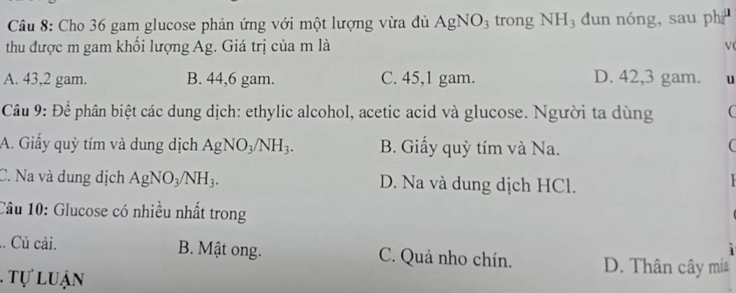 Cho 36 gam glucose phản ứng với một lượng vừa đủ AgNO_3 trong NH_3 dun nóng, sau ph
thu được m gam khối lượng Ag. Giá trị của m là
V(
A. 43,2 gam. B. 44,6 gam. C. 45,1 gam. D. 42,3 gam. u
Câu 9: Để phân biệt các dung dịch: ethylic alcohol, acetic acid và glucose. Người ta dùng (
A. Giấy quỳ tím và dung dịch AgNO_3/NH_3. B. Giấy quỳ tím và Na. (
C. Na và dung dịch AgNO_3/NH_3. D. Na và dung dịch HCl.
Câu 10: Glucose có nhiều nhất trong
`
. Củ cải. B. Mật ong. C. Quả nho chín.
tự luận
D. Thân cây mía