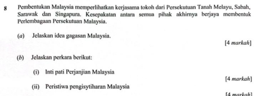 Pembentukan Malaysia memperlihatkan kerjasama tokoh dari Persekutuan Tanah Melayu, Sabah, 
Sarawak dan Singapura. Kesepakatan antara semua pihak akhirnya berjaya membentuk 
Perlembagaan Persekutuan Malaysia. 
(@) Jelaskan idea gagasan Malaysia. 
[4 markah] 
(b) Jelaskan perkara berikut: 
(i) Inti pati Perjanjian Malaysia 
[4 markah] 
(ii) Peristiwa pengisytiharan Malaysia 
[4 markaḥ]