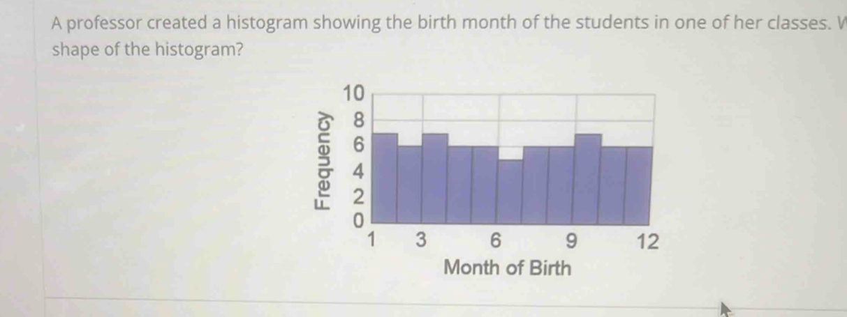 A professor created a histogram showing the birth month of the students in one of her classes. V 
shape of the histogram?
5
Month of Birth