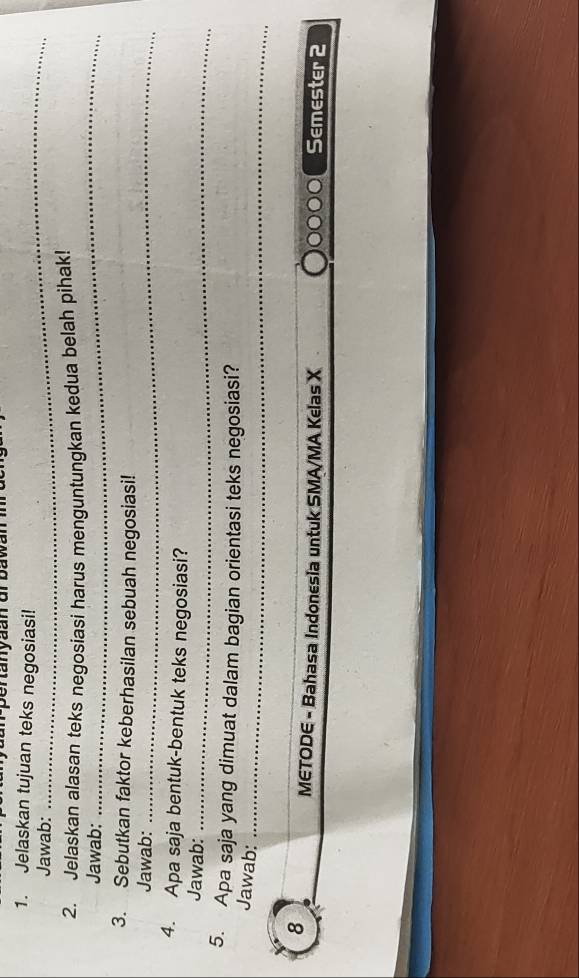 pertanyaan orbawan in 
1. Jelaskan tujuan teks negosiasi! 
Jawab: 
_ 
_ 
2. Jelaskan alasan teks negosiasi harus menguntungkan kedua belah pihak! 
Jawab: 
3. Sebutkan faktor keberhasilan sebuah negosiasi! 
Jawab:_ 
4. Apa saja bentuk-bentuk teks negosiasi? 
Jawab:_ 
5. Apa saja yang dimuat dalam bagian orientasi teks negosiasi? 
Jawab:_ 
8 
_ 
METODE - Bahasa Indonesia untuk SMA/MA Kelas X Semester 2