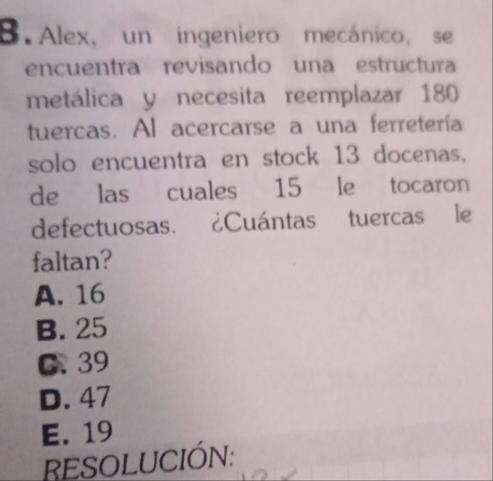 Alex, un ingeniero mecánico, se
encuentra revisando una estructura
metálica y necesita reemplazar 180
tuercas. Al acercarse a una ferretería
solo encuentra en stock 13 docenas,
de las cuales 15 le tocaron
defectuosas. ¿Cuántas tuercas le
faltan?
A. 16
B. 25
C. 39
D. 47
E. 19
RESOLUCIÓN: