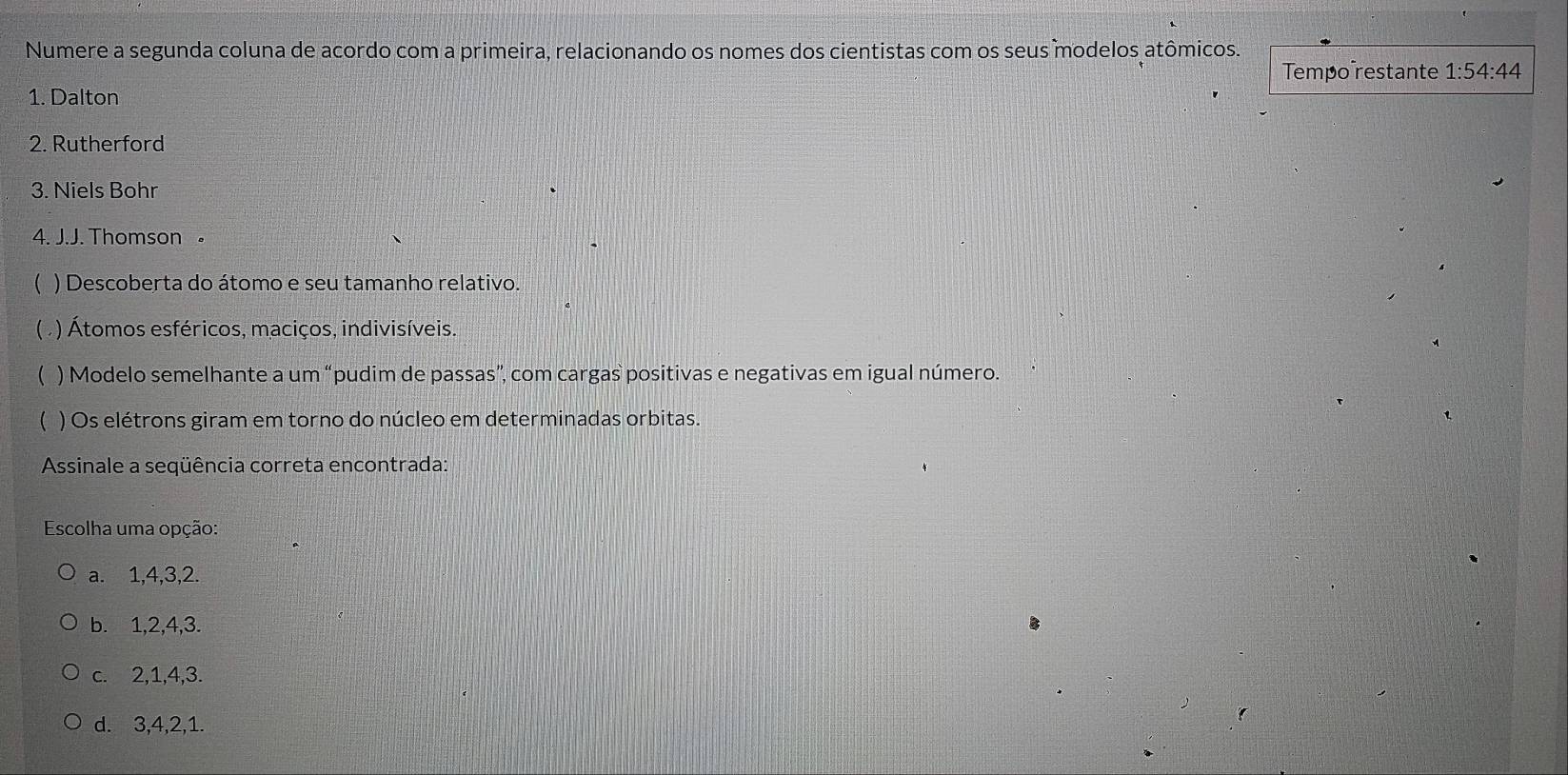 Numere a segunda coluna de acordo com a primeira, relacionando os nomes dos cientistas com os seus modelos atômicos.
Tempo restante 1:54:44
1. Dalton
2. Rutherford
3. Niels Bohr
4. J.J. Thomson 。
 ) Descoberta do átomo e seu tamanho relativo.
( . ) Átomos esféricos, maciços, indivisíveis.
 ) Modelo semelhante a um “pudim de passas”, com cargas positivas e negativas em igual número.
( ) Os elétrons giram em torno do núcleo em determinadas orbitas.
Assinale a seqüência correta encontrada:
Escolha uma opção:
a. 1, 4, 3, 2.
b. 1, 2, 4, 3.
c. 2, 1, 4, 3.
d. 3, 4, 2, 1.