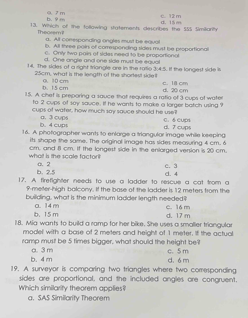 a. 7 m
c. 12 m
b. 9 m d. 15 m
13. Which of the following statements describes the SSS Similarity
Theorem?
a. All corresponding angles must be equal
b. All three pairs of corresponding sides must be proportional
c. Only two pairs of sides need to be proportional
d. One angle and one side must be equal
14. The sides of a right triangle are in the ratio 3:4:5. If the longest side is
25cm, what is the length of the shortest side?
a. 10 cm c. 18 cm
b. 15 cm d. 20 cm
15. A chef is preparing a sauce that requires a ratio of 3 cups of water
to 2 cups of soy sauce. If he wants to make a larger batch using 9
cups of water, how much soy sauce should he use?
a. 3 cups c. 6 cups
b. 4 cups d. 7 cups
16. A photographer wants to enlarge a triangular image while keeping
its shape the same. The original image has sides measuring 4 cm, 6
cm, and 8 cm. If the longest side in the enlarged version is 20 cm,
what is the scale factor?
a. 2 c. 3
b. 2.5 d. 4
17. A firefighter needs to use a ladder to rescue a cat from a
9-meter -high balcony. If the base of the ladder is 12 meters from the
building, what is the minimum ladder length needed?
a. 14 m c. 16 m
b. 15 m d. 17 m
18. Mia wants to build a ramp for her bike. She uses a smaller triangular
model with a base of 2 meters and height of 1 meter. If the actual
ramp must be 5 times bigger, what should the height be?
a. 3 m c. 5 m
b. 4 m d. 6 m
19. A surveyor is comparing two triangles where two corresponding
sides are proportional, and the included angles are congruent.
Which similarity theorem applies?
a. SAS Similarity Theorem