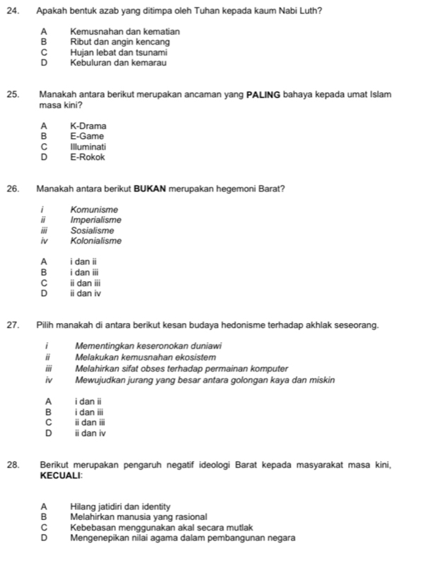 Apakah bentuk azab yang ditimpa oleh Tuhan kepada kaum Nabi Luth?
A Kemusnahan dan kematian
B€£ Ribut dan angin kencang
C Hujan lebat dan tsunami
D Kebuluran dan kemarau
25. Manakah antara berikut merupakan ancaman yang PALING bahaya kepada umat Islam
masa kini?
A K-Drama
B₹ E-Game
c Illuminati
D E-Rokok
26. Manakah antara berikut BUKAN merupakan hegemoni Barat?
i Komunisme
Imperialisme
iii Sosialisme
iv Kolonialisme
A i dan ii
B i dan iii
C idan ii
D i dan iv
27. Pilih manakah di antara berikut kesan budaya hedonisme terhadap akhlak seseorang.
i Mementingkan keseronokan duniawi
ⅱ Melakukan kemusnahan ekosistem
i Melahirkan sifat obses terhadap permainan komputer
iv Mewujudkan jurang yang besar antara golongan kaya dan miskin
A i dan ii
B i dan iii
C i dan ii
D ⅱ dan iv
28. Berikut merupakan pengaruh negatif ideologi Barat kepada masyarakat masa kini,
KECUALI:
A Hilang jatidiri dan identity
B Melahirkan manusia yang rasional
C Kebebasan menggunakan akal secara mutlak
D Mengenepikan nilai agama dalam pembangunan negara