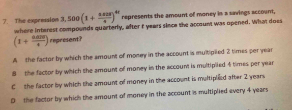 The expression 3,500(1+ (0.028)/4 )^4t represents the amount of money in a savings account,
where interest compounds quarterly, after t years since the account was opened. What does
(1+ (0.028)/4 ) represent?
A the factor by which the amount of money in the account is multiplied 2 times per year
B the factor by which the amount of money in the account is multiplied 4 times per year
C the factor by which the amount of money in the account is multiplied after 2 years
D the factor by which the amount of money in the account is multiplied every 4 years