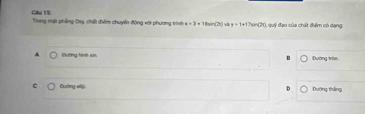 Trong mặt phẳng Oxỵ, chất điểm chuyển động với phương trình x=3+18sin (2t) và y=1+17sin (2t) a đỹ đạo của chất điểm có dạng:
A Đường hình sin, B Đường tròn.
C Đường elip. D Đường thắng.