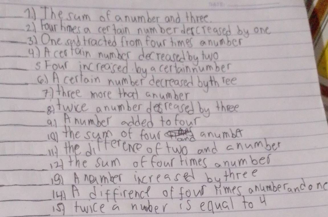 The sum of a number and three. 
_2. 1 Four hmes a certain numberdescreased by one 
_31 One subtracted from four times anumber 
_( ) A ceatain number decreased by two 
_S Four increased by a certainnumber 
_() Acertain number decreased byth ree 
_7) three more that anumber 
_8itwice anumber desreased by three 
_91 A number added to four 
_ 
g) the sum of foud anumber 
_My the difference of two and cnumber 
_121 the sum of four times a number 
_13) Anember increased by three 
4A A diffirence of four limes anumberandond 
__1s7 twice a nuber is equal to 4