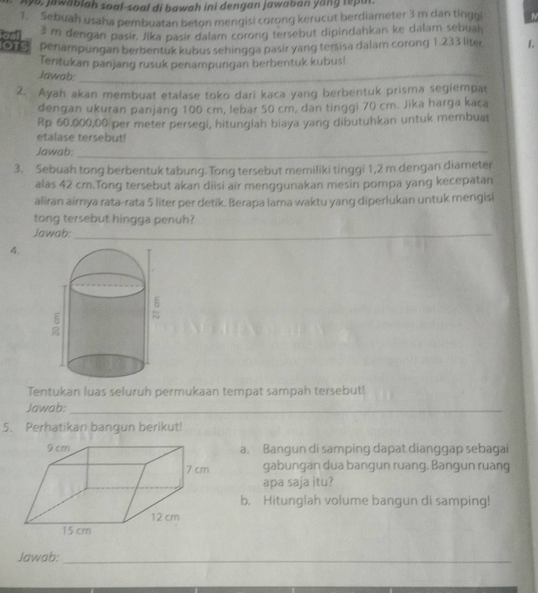 Aya, jawablah soal-soal di bawah ini dengan jawaban yang repul. 
1. Sebuah usaha pembuatan beton mengisi corong kerucut berdiameter 3 m dan tinggi 
foal 3 m dengan pasir. Jika pasir dalam corong tersebut dipindahkan ke dalam sebual 
OTS penampungan berbentuk kubus sehingga pasir yang tersisa dalam corong 1.233 liter 1. 
Tentukan panjang rusuk penampungan berbentuk kubus! 
Jawab:_ 
2. Ayah akan membuat etalase toko dari kaca yang berbentuk prisma segiempat 
dengan ukuran panjang 100 cm, lebar 50 cm, dan tinggi 70 cm. Jika harga kaca
Rp 60.000,00 per meter persegi, hitunglah biaya yang dibutuhkan untuk membuat 
etalase tersebut! 
Jawab:_ 
_ 
3. Sebuah tong berbentuk tabung. Tong tersebut memiliki tinggi 1,2 m dengan diameter 
alas 42 cm.Tong tersebut akan diisi air menggunakan mesin pompa yang kecepatan 
aliran airnya rata-rata 5 liter per detik. Berapa lama waktu yang diperlukan untuk mengisi 
tong tersebut hingga penuh? 
Jawab:_ 
4. 
Tentukan luas seluruh permukaan tempat sampah tersebut! 
Jawab:_ 
5. Perhatikan bangun berikut! 
a. Bangun di samping dapat dianggap sebagai 
gabungan dua bangun ruang. Bangun ruang 
apa saja itu? 
b. Hitunglah volume bangun di samping! 
Jawab:_