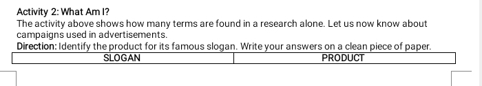 Activity 2: What Am I? 
The activity above shows how many terms are found in a research alone. Let us now know about 
campaigns used in advertisements. 
Direction: Identify the product for its famous slogan. Write your answers on a clean piece of paper. 
SLOGAN PRODUCT