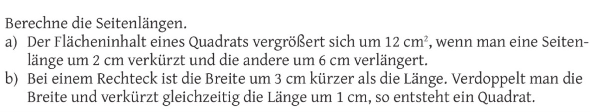 Berechne die Seitenlängen. 
a) Der Flächeninhalt eines Quadrats vergrößert sich um 12cm^2 , wenn man eine Seiten- 
länge um 2 cm verkürzt und die andere um 6 cm verlängert. 
b) Bei einem Rechteck ist die Breite um 3 cm kürzer als die Länge. Verdoppelt man die 
Breite und verkürzt gleichzeitig die Länge um 1 cm, so entsteht ein Quadrat.