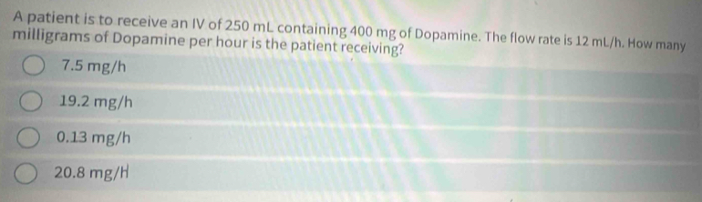 A patient is to receive an IV of 250 mL containing 400 mg of Dopamine. The flow rate is 12 mL/h. How many
milligrams of Dopamine per hour is the patient receiving?
7.5 mg/h
19.2 mg/h
0.13 mg/h
20.8 mg/H