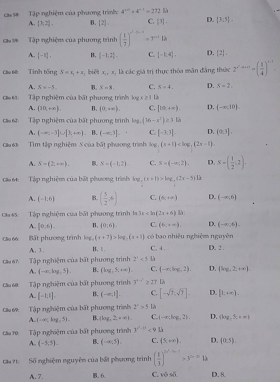 ca s8:  Tập nghiệm của phương trình: 4^(x+1)+4^(x-1)=272 là
C.
A.  3:2 . B.  2 .  3 .
D.  3:5 .
ca 59: Tập nghiệm của phương trình ( 1/7 )^r^2-2r-1=7^(r+1)Ilambda
A.  -1 . B.  -1;2 . C.  -1:4 . D.  2 .
Câu 60: Tính tổng S=x_1+x , biết x_1,x_2 là các giá (1) hực thỏa mãn đẳng thức 2^(x^2)-6x+1=( 1/4 )^x-3.
A. S=-5. B. S=8. C. S=4. D. S=2.
cau 61:  Tập nghiệm của bất phương trình log x≥ 1 là
A. (10;+∈fty ). B. (0;+∈fty ). C. [10;+∈fty ). D. (-∈fty ;10).
Câu 62: Tập nghiệm của bất phương trình log _3(36-x^2)≥ 31a
A. (-∈fty ;-3]∪ [3;+∈fty ). B. (-∈fty ;3]. C. [-3:3]. D. (0:3].
Câu 63: Tìm tập nghiệm S của bất phương trình log _ 1/2 (x+1)
A. S=(2;+∈fty ). B. S=(-1;2). C. S=(-∈fty ;2). D. S=( 1/2 ;2).
Câu 64: Tập nghiệm của bất phương trình log _ π /4 (x+1)>log _ π /4 (2x-5) là
B. ( 5/2 ;6) C.
A. (-1;6) (6;+∈fty ) D. (-∈fty ;6)
Câu 65: Tập nghiệm của bất phương trình In 3x là:
A. [0:6). B. (0:6). C. (6:+∈fty ). D. (-∈fty ;6).
Câu 66: Bất phương trình log _4(x+7)>log _2(x+1) có bao nhiêu nghiệm nguyên
A. 3 . B. 1. C. 4 . D. 2 .
Câu 67: :Tập nghiệm của bất phương trình 2^x<5</tex> là
A. (-∈fty ;log _25). B. (log _25;+∈fty ). C. (-∈fty ;log _52). D. (log _52;+∈fty ).
Câu 68: Tập nghiệm của bất phương trình 3^(4-x^2)≥ 27 là
A. [-1;1]. B. (-∈fty ;1]. C. [-sqrt(7);sqrt(7)]. D. [1;+∈fty ).
Câu 69: Tập nghiệm của bất phương trình 2^x>5 là
A. (-∈fty ;log _25). B. (log _52;+∈fty ). C. (-∈fty ;log _52). D. (log _25;+∈fty )
Câu 70:  Tập nghiệm của bất phương trình 3^(x^2)-23<9</tex> là
A. (-5;5). B. (-∈fty ;5). C. (5;+∈fty ). D. (0;5).
Câu 71: Số nghiệm nguyên của bất phương trình ( 1/3 )^2x^2-3x-7>3^(2x-21)1lambda
A. 7. B. 6. C. vô Shat O. D. 8.