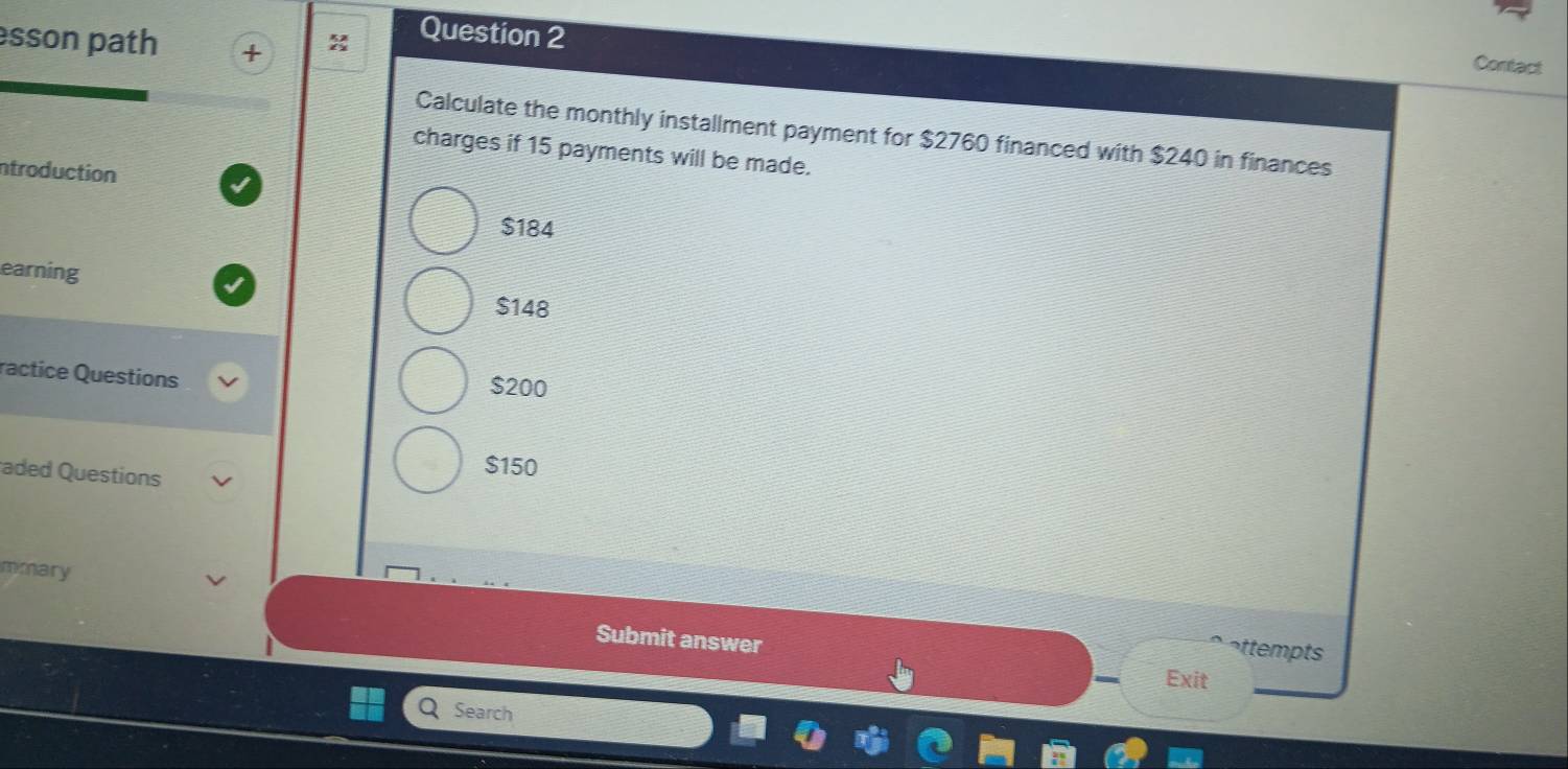 sson path
Question 2
Contact
Calculate the monthly installment payment for $2760 financed with $240 in finances
charges if 15 payments will be made.
ntroduction
$184
earning
$148
ractice Questions $200
aded Questions
$150
mmary
Submit answer
attempts
Exit
Search