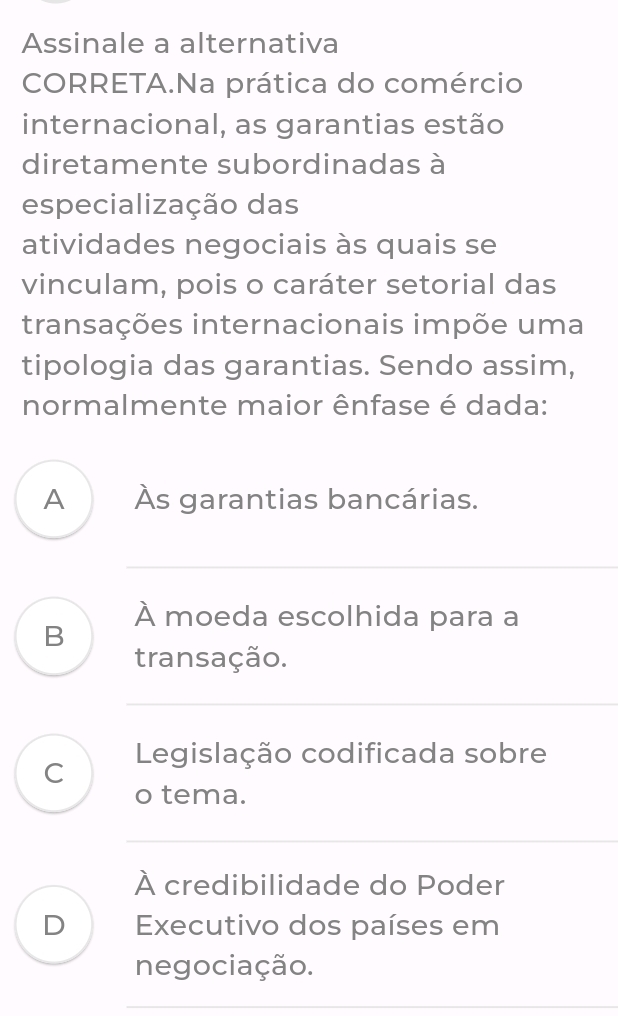 Assinale a alternativa
CORRETA.Na prática do comércio
internacional, as garantias estão
diretamente subordinadas à
especialização das
atividades negociais às quais se
vinculam, pois o caráter setorial das
transações internacionais impõe uma
tipologia das garantias. Sendo assim,
normalmente maior ênfase é dada:
A Às garantias bancárias.
_
À moeda escolhida para a
B
transação.
_
C Legislação codificada sobre
o tema.
_
À credibilidade do Poder
D Executivo dos países em
negociação.
_