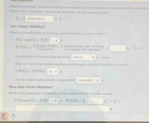 Two Marbies?
What is the sample space for drawing two marbles? List the outcomes in the same order as listed in t
Gizmo. Use a comma to separate the outcomes. Do not use any spaces.
S= beta B,BG,GB,GG v 
Two Green Marbles?
What is the probability of drawing a green and then a green marble?
P(Gand G)=P(G)|· varepsilon |sqrt()
P(G|G)= $ofgreenmartdes/phi ofwartdes · frac beta ofgreenmartdesafterfiratdraw=□ * · frac 0=□ * ·  0/2 =0
A probability of 0 means that the event cannot occur.
Why can't we draw a green and then another green marble? Click here for answer
Is P(G)=P(G|G)? no
Are the events independent or dependent? dependent ‡
Blue and Green Marbles?
What is the probability of drawing a blue marble and then a green marble?
P(BandG)=P(B) · = P(G|B)= 2/3 · □ * = 2/6 =
□  □  
×