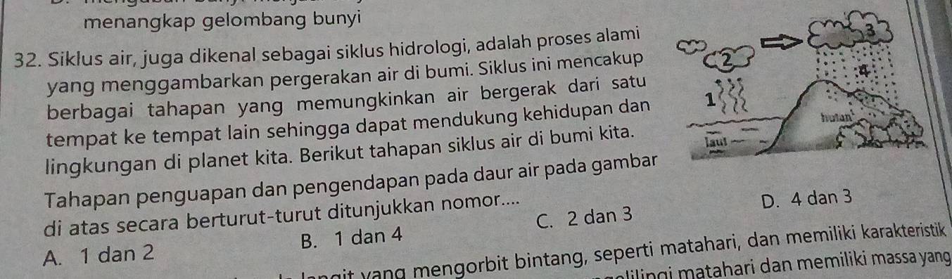 menangkap gelombang bunyi
32. Siklus air, juga dikenal sebagai siklus hidrologi, adalah proses alami
yang menggambarkan pergerakan air di bumi. Siklus ini mencakup
berbagai tahapan yang memungkinkan air bergerak dari satu
tempat ke tempat lain sehingga dapat mendukung kehidupan dan 
lingkungan di planet kita. Berikut tahapan siklus air di bumi kita.
Tahapan penguapan dan pengendapan pada daur air pada gambar
di atas secara berturut-turut ditunjukkan nomor....
D. 4 dan 3
A. 1 dan 2 B. 1 dan 4 C. 2 dan 3
mit yang mengorbit bintang, seperti matahari, dan memiliki karakteristik
lilingi matahari dan memiliki massa yang