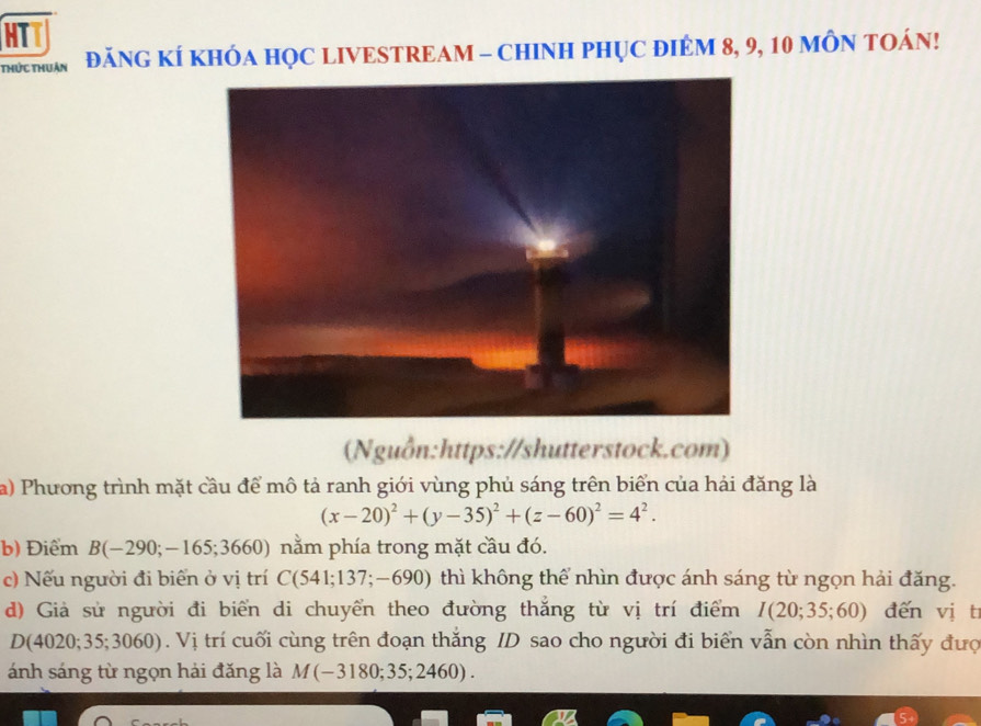 HTT 
thức thuận ĐăNG KÍ KHÓA HỌC LIVESTREAM - CHINH PHỤC ĐIÉM 8, 9, 10 MÔN TOÁN! 
(Nguồn:https://shutterstock.com) 
a) Phương trình mặt cầu để mô tả ranh giới vùng phủ sáng trên biển của hải đăng là
(x-20)^2+(y-35)^2+(z-60)^2=4^2. 
b) Điểm B(-290;-165;3660) nằm phía trong mặt cầu đó. 
c) Nếu người đi biển ở vị trí C(541;137;-690) thì không thể nhìn được ánh sáng từ ngọn hải đăng. 
d) Giả sử người đi biển di chuyển theo đường thắng từ vị trí điểm I(20;35;60) đến vị t 
D 4020;35;3060). Vị trí cuối cùng trên đoạn thắng ID sao cho người đi biển vẫn còn nhìn thấy đưc 
ánh sáng từ ngọn hải đăng là M(-3180;35;2460).