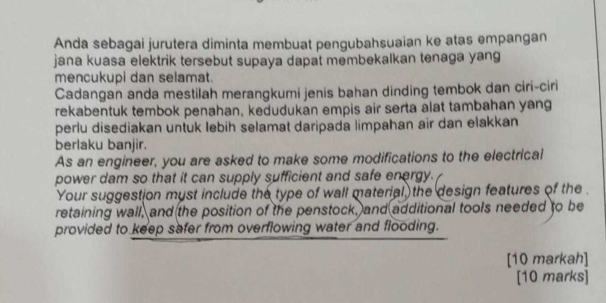 Anda sebagai jurutera diminta membuat pengubahsuaian ke atas empangan 
jana kuasa elektrik tersebut supaya dapat membekalkan tenaga yang 
mencukupi dan selamat. 
Cadangan anda mestilah merangkumi jenis bahan dinding tembok dan ciri-ciri 
rekabentuk tembok penahan, kedudukan empis air serta alat tambahan yang 
perlu disediakan untuk lebih selamat daripada limpahan air dan elakkan 
berlaku banjir. 
As an engineer, you are asked to make some modifications to the electrical 
power dam so that it can supply sufficient and safe energy. 
Your suggestion myst include the type of wall material, the design features of the . 
retaining wall, and the position of the penstock, and additional tools needed to be 
provided to keep safer from overflowing water and flooding. 
[10 markah] 
[10 marks]