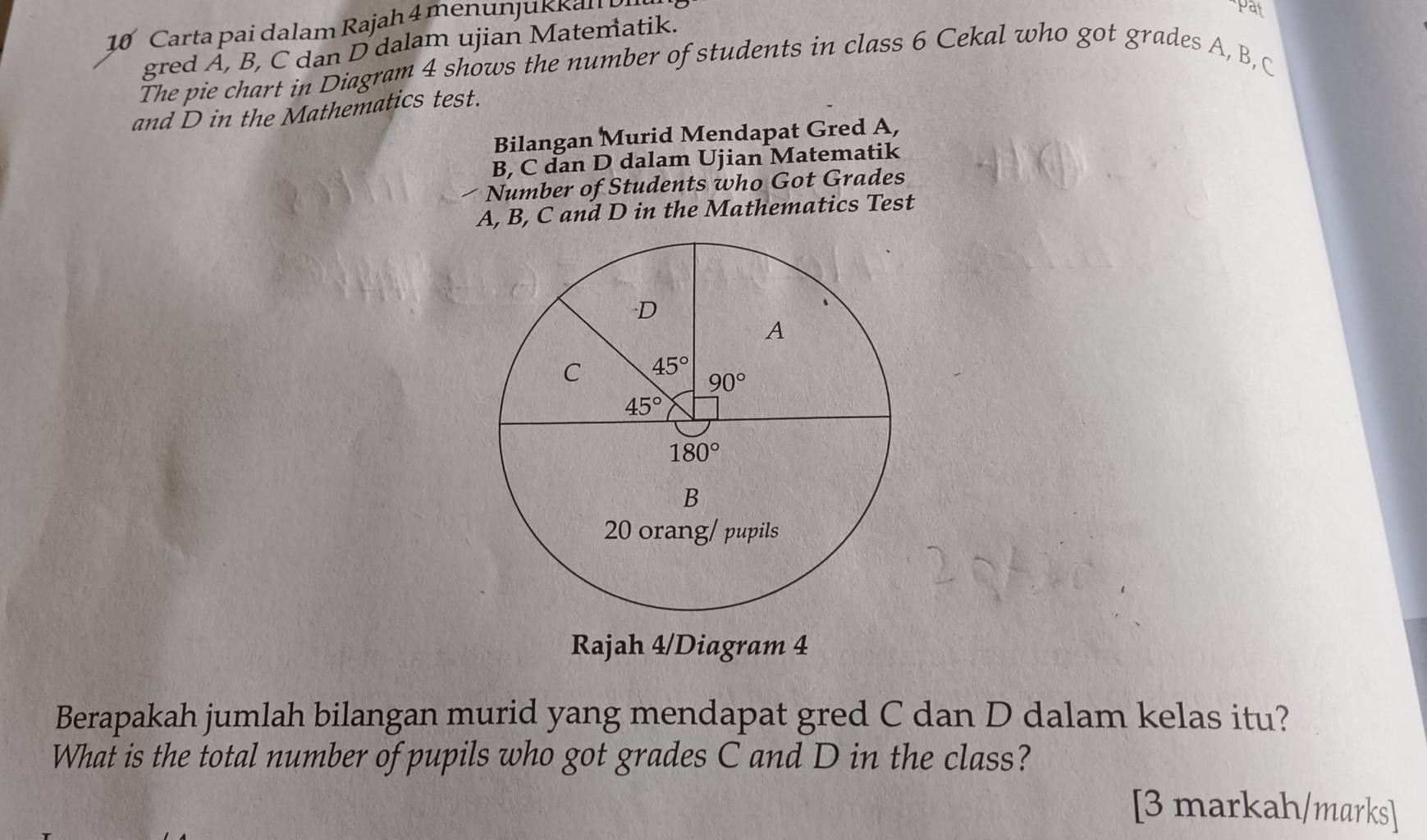 Carta pai dalam Rajah 4 menunjukkall 
"pat
gred A, B, C dan D dalam ujian Matematik.
The pie chart in Diagram 4 shows the number of students in class 6 Cekal who got grades A, B, C
and D in the Mathematics test.
Bilangan Murid Mendapat Gred A,
B, C dan D dalam Ujian Matematik
Number of Students who Got Grades
A, B, C and D in the Mathematics Test
Rajah 4/Diagram 4
Berapakah jumlah bilangan murid yang mendapat gred C dan D dalam kelas itu?
What is the total number of pupils who got grades C and D in the class?
[3 markah/marks]