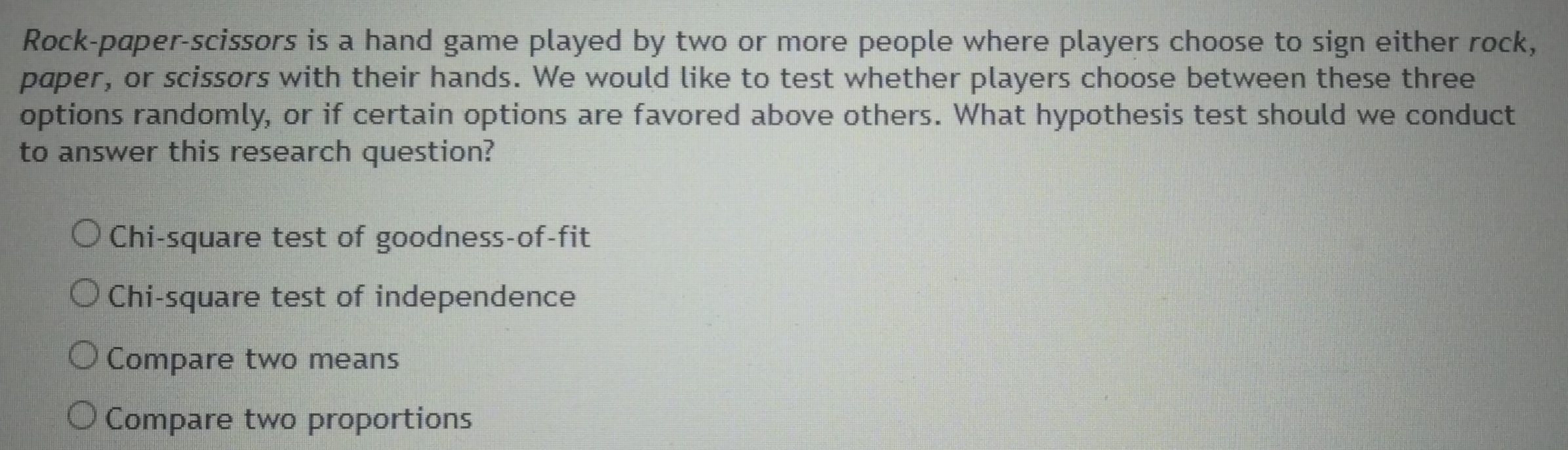 Rock-pæper-scissors is a hand game played by two or more people where players choose to sign either rock,
paper, or scissors with their hands. We would like to test whether players choose between these three
options randomly, or if certain options are favored above others. What hypothesis test should we conduct
to answer this research question?
Chi-square test of goodness-of-fit
Chi-square test of independence
Compare two means
Compare two proportions