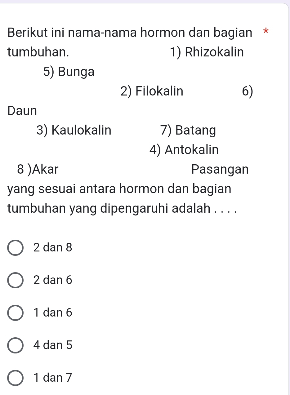 Berikut ini nama-nama hormon dan bagian *
tumbuhan. 1) Rhizokalin
5) Bunga
2) Filokalin 6)
Daun
3) Kaulokalin 7) Batang
4) Antokalin
8 )Akar Pasangan
yang sesuai antara hormon dan bagian
tumbuhan yang dipengaruhi adalah . . . .
2 dan 8
2 dan 6
1 dan 6
4 dan 5
1 dan 7