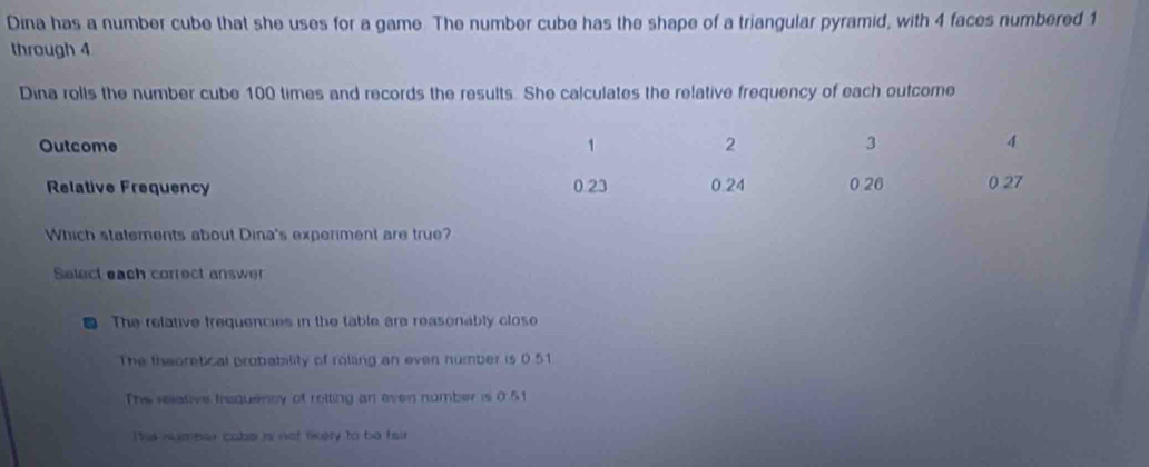 Dina has a number cube that she uses for a game. The number cube has the shape of a triangular pyramid, with 4 faces numbered 1
through 4
Dina rolls the number cube 100 times and records the results. She calculates the relative frequency of each outcome
Outcome 1 2 3 4
Relative Frequency 0.23 0.24 0 26 0 27
Which statements about Dina's experiment are true?
Select each correct answer
The relative frequencies in the table are reasonably close
The thaoretical probability of rolling an even number is 0.51
The relative trequercy of rotting an even number is 0 51
The number cabe is not tikery to be fair