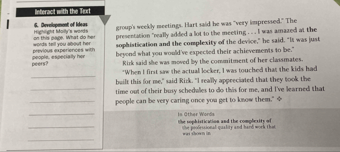 Interact with the Text 
6. Development of Ideas 
Highlight Molly's words group's weekly meetings. Hart said he was “very impressed.” The 
words tell you about her presentation “really added a lot to the meeting . . . I was amazed at the 
on this page. What do her 
previous experiences with sophistication and the complexity of the device,” he said. “It was just 
people, especially her beyond what you would've expected their achievements to be." 
peers? Rizk said she was moved by the commitment of her classmates. 
_ 
"When I first saw the actual locker, I was touched that the kids had 
built this for me," said Rizk. “I really appreciated that they took the 
_time out of their busy schedules to do this for me, and I've learned that 
_people can be very caring once you get to know them." * 
_ 
In Other Words 
_ 
the sophistication and the complexity of 
the professional quality and hard work that 
was shown in 
_