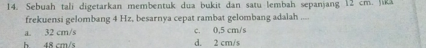 Sebuah tali digetarkan membentuk dua bukit dan satu lembah sepanjang 12 cm. Jika
frekuensi gelombang 4 Hz, besarnya cepat rambat gelombang adalah ....
a. 32 cm/s c. 0,5 cm/s
b 48 cm/s d. 2 cm/s