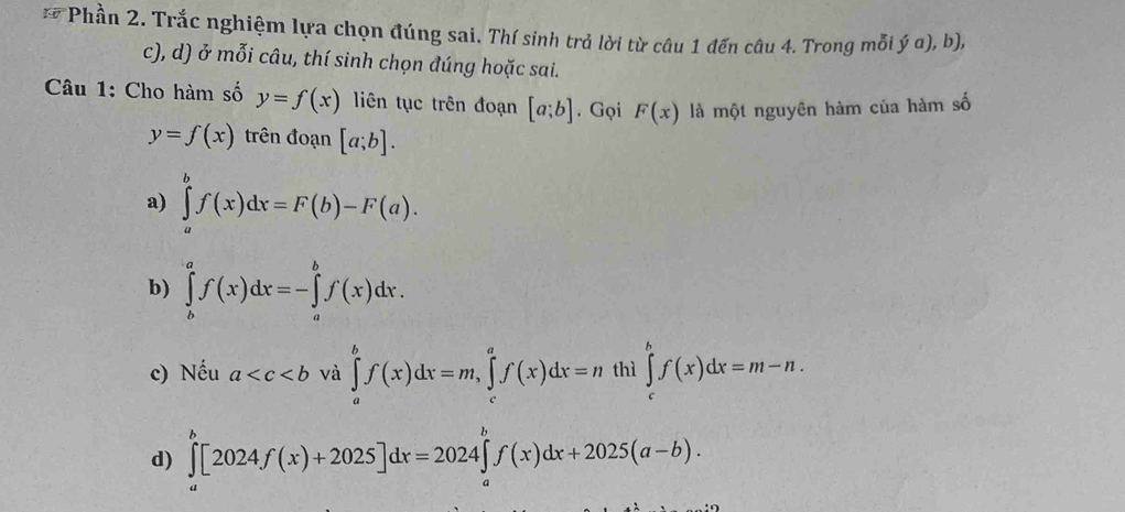 Phần 2. Trắc nghiệm lựa chọn đúng sai. Thí sinh trả lời từ câu 1 đến câu 4. Trong mỗi ý a), b),
c), d) ở mỗi câu, thí sinh chọn đúng hoặc sai.
Câu 1: Cho hàm số y=f(x) liên tục trên đoạn [a;b]. Gọi F(x) là một nguyên hàm của hàm số
y=f(x) trên đoạn [a;b].
a) ∈tlimits _a^bf(x)dx=F(b)-F(a).
b) ∈tlimits _b^af(x)dx=-∈tlimits _a^bf(x)dx.
c) Nếu a và ∈tlimits _a^bf(x)dx=m, ∈tlimits _c^af(x)dx=n thì ∈tlimits _c^bf(x)dx=m-n.
d) ∈tlimits _a^b[2024f(x)+2025]dx=2024∈tlimits _a^bf(x)dx+2025(a-b).