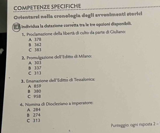 COMPETENZE SPECIFICHE
Orientarsi nella cronologia degli avvenimenti storici
9 Individua la datazione corretta tra le tre opzioni disponibili.
1. Proclamazione della libertà di culto da parte di Giuliano:
A 378
B 362
C 383
2. Promulgazione dell'Editto di Milano:
A 303
B 337
C 313
3. Emanazione dell'Editto di Tessalonica:
A 859
B 380
C 958
4. Nomina di Diocleziano a imperatore:
A 284
B 274
C 313
Punteggio: ogni risposta 2-