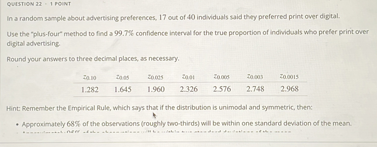 · 1 POINT 
In a random sample about advertising preferences, 17 out of 40 individuals said they preferred print over digital. 
Use the “plus-four” method to find a 99.7% confidence interval for the true proportion of individuals who prefer print over 
digital advertising. 
Round your answers to three decimal places, as necessary. 
Hint: Remember the Empirical Rule, which says that if the distribution is unimodal and symmetric, then: 
Approximately 68% of the observations (roughly two-thirds) will be within one standard deviation of the mean.