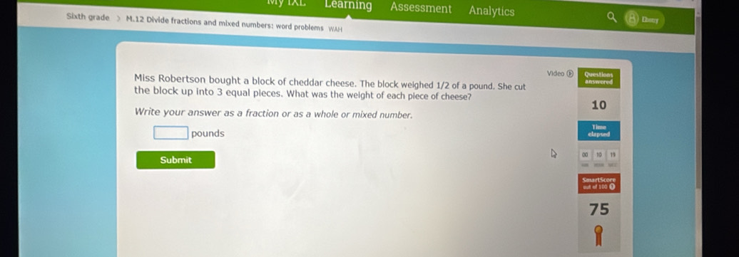 Learning Assessment Analytics Ebony 
Sixth grade > M.12 Divide fractions and mixed numbers: word problems WAH 
Video ⑥ 
Miss Robertson bought a block of cheddar cheese. The block weighed 1/2 of a pound. She cut Questions answered 
the block up into 3 equal pieces. What was the weight of each piece of cheese?
10
Write your answer as a fraction or as a whole or mixed number. 
Time 
□ pounds elapsed 
∞ 10 19
Submit 
out of
75