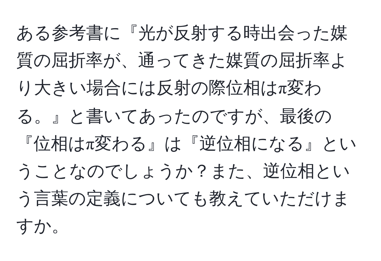 ある参考書に『光が反射する時出会った媒質の屈折率が、通ってきた媒質の屈折率より大きい場合には反射の際位相はπ変わる。』と書いてあったのですが、最後の『位相はπ変わる』は『逆位相になる』ということなのでしょうか？また、逆位相という言葉の定義についても教えていただけますか。