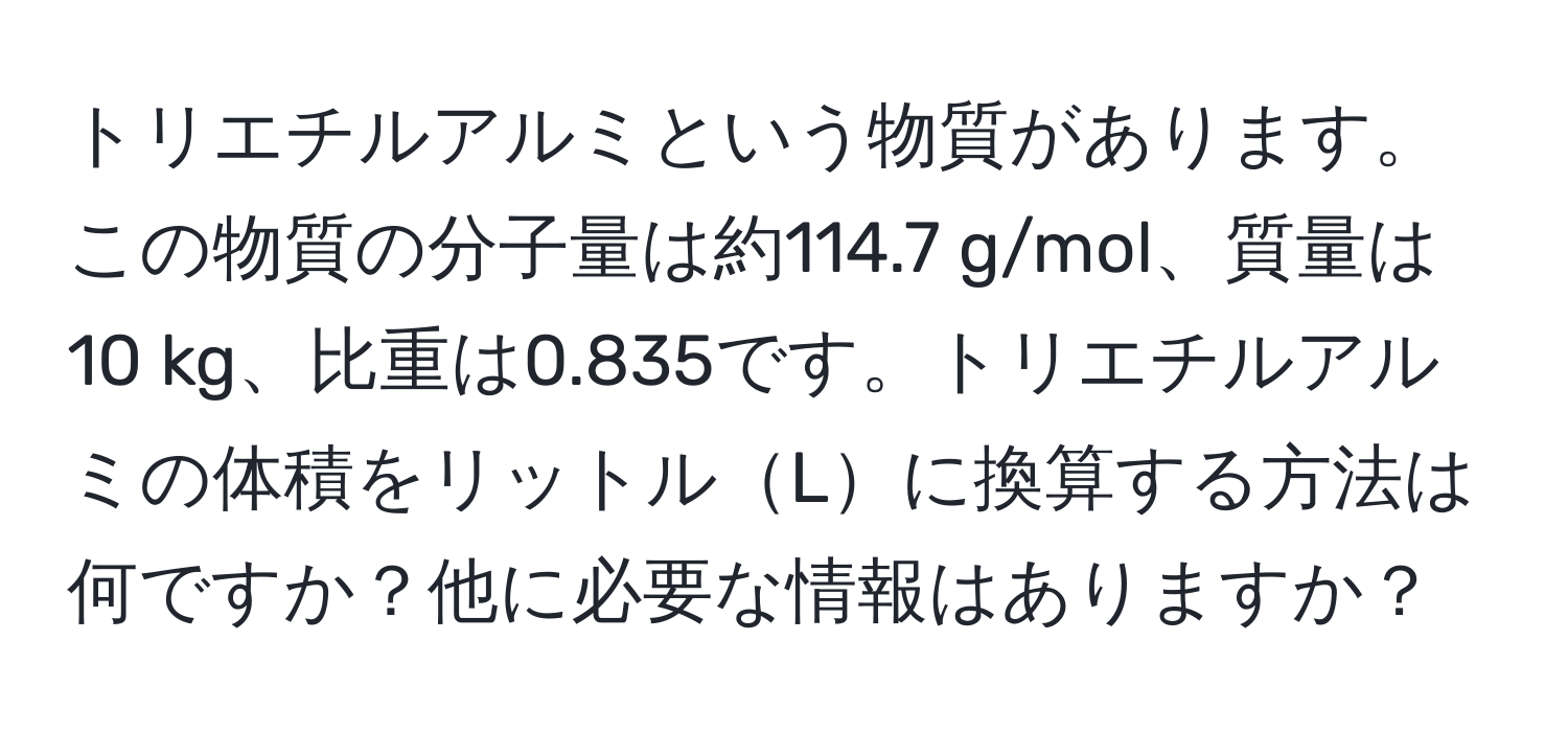 トリエチルアルミという物質があります。この物質の分子量は約114.7 g/mol、質量は10 kg、比重は0.835です。トリエチルアルミの体積をリットルLに換算する方法は何ですか？他に必要な情報はありますか？