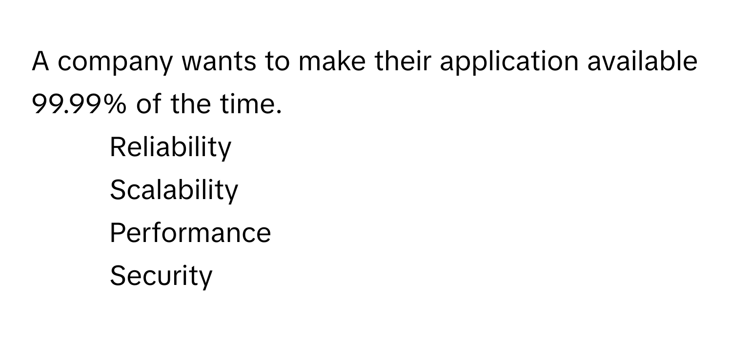 A company wants to make their application available 99.99% of the time. 

1) Reliability 
2) Scalability 
3) Performance 
4) Security