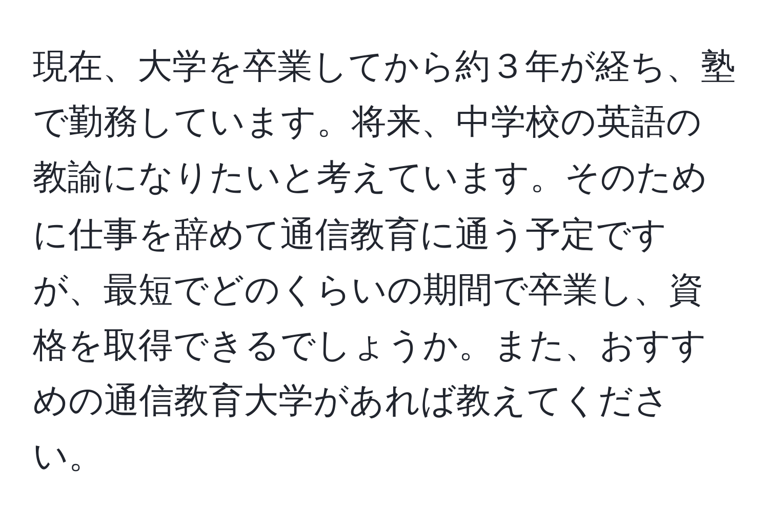 現在、大学を卒業してから約３年が経ち、塾で勤務しています。将来、中学校の英語の教諭になりたいと考えています。そのために仕事を辞めて通信教育に通う予定ですが、最短でどのくらいの期間で卒業し、資格を取得できるでしょうか。また、おすすめの通信教育大学があれば教えてください。