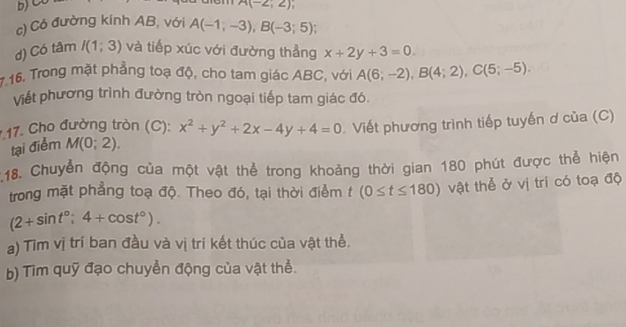 A(-2;2). 
c) Có đường kính AB, với A(-1,-3), B(-3;5)
d) Có tâm I(1;3) và tiếp xúc với đường thẳng x+2y+3=0
7.16. Trong mặt phẳng toạ độ, cho tam giác ABC, với A(6;-2), B(4;2), C(5;-5). 
Viết phương trình đường tròn ngoại tiếp tam giác đó. 
1 17. Cho đường tròn (C): x^2+y^2+2x-4y+4=0 Viết phương trình tiếp tuyến ơ của (C) 
tại điểm M(0;2). 
2.18. Chuyển động của một vật thể trong khoảng thời gian 180 phút được thể hiện 
trong mặt phẳng toạ độ. Theo đó, tại thời điểm t (0≤ t≤ 180) vật thể ở vị trí có toạ độ
(2+sin t°;4+cos t°). 
a) Tìm vị trí ban đầu và vị trí kết thúc của vật thể. 
b) Tìm quỹ đạo chuyển động của vật thể.