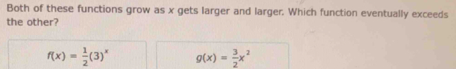 Both of these functions grow as x gets larger and larger. Which function eventually exceeds
the other?
f(x)= 1/2 (3)^x
g(x)= 3/2 x^2